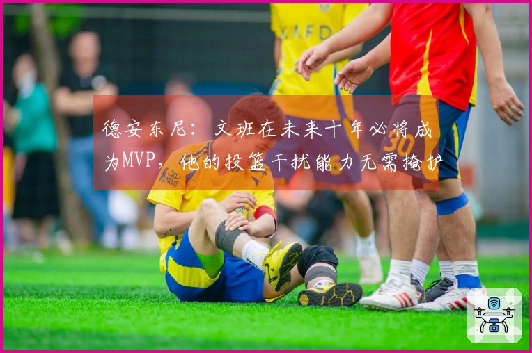 德安东尼：文班在未来十年必将成为MVP，他的投篮干扰能力无需掩护配合